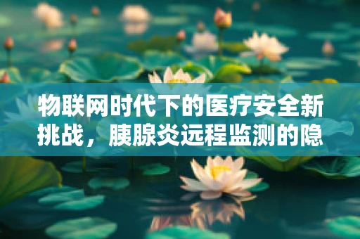 物联网时代下的医疗安全新挑战，胰腺炎远程监测的隐私与数据安全如何保障？