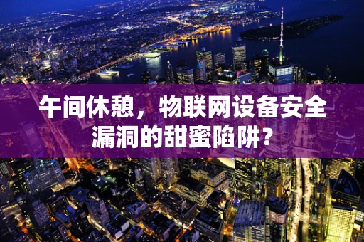 午间休憩，物联网设备安全漏洞的甜蜜陷阱？