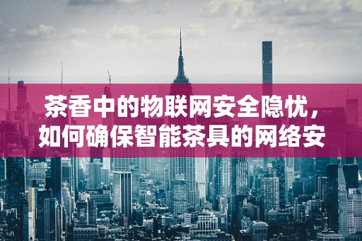 茶香中的物联网安全隐忧，如何确保智能茶具的网络安全？