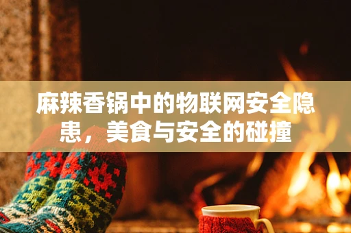 麻辣香锅中的物联网安全隐患，美食与安全的碰撞