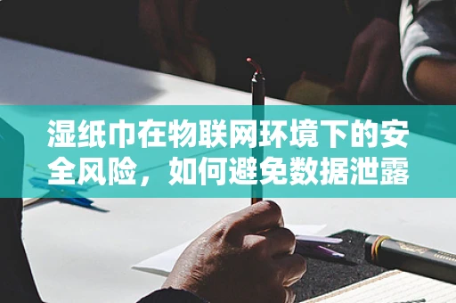 湿纸巾在物联网环境下的安全风险，如何避免数据泄露的隐形威胁？