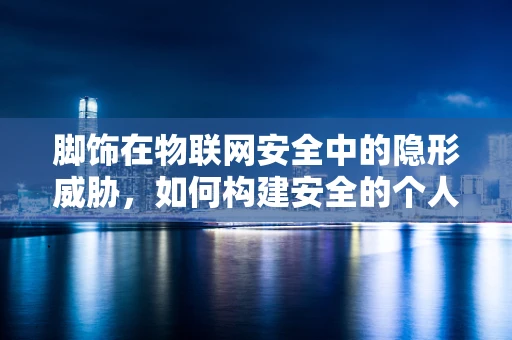 脚饰在物联网安全中的隐形威胁，如何构建安全的个人穿戴设备防线？