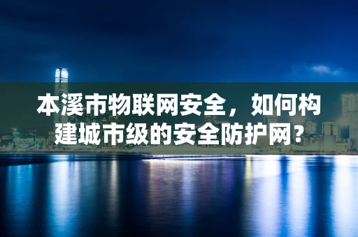 本溪市物联网安全，如何构建城市级的安全防护网？