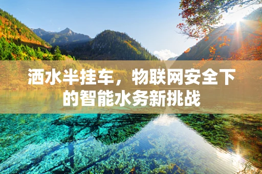 洒水半挂车，物联网安全下的智能水务新挑战