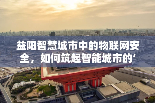 益阳智慧城市中的物联网安全，如何筑起智能城市的‘隐形盾牌’？