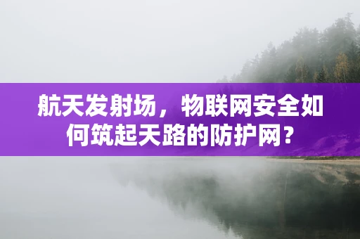 航天发射场，物联网安全如何筑起天路的防护网？