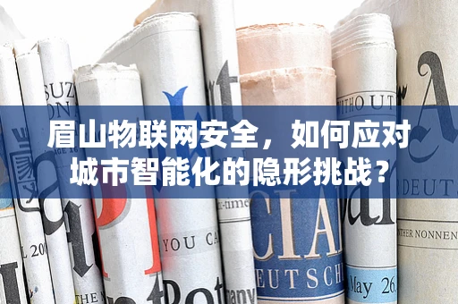 眉山物联网安全，如何应对城市智能化的隐形挑战？
