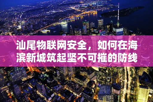 汕尾物联网安全，如何在海滨新城筑起坚不可摧的防线？