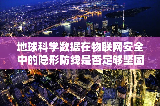 地球科学数据在物联网安全中的隐形防线是否足够坚固？