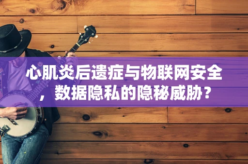 心肌炎后遗症与物联网安全，数据隐私的隐秘威胁？