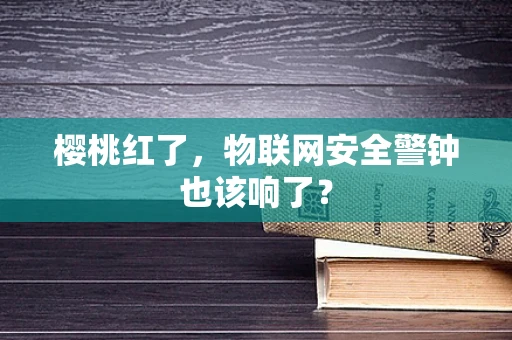 樱桃红了，物联网安全警钟也该响了？