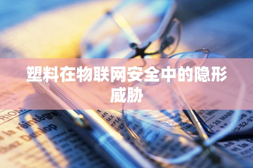 塑料在物联网安全中的隐形威胁