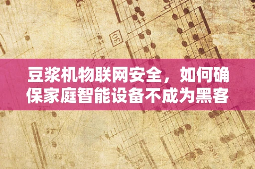 豆浆机物联网安全，如何确保家庭智能设备不成为黑客的‘早餐’？