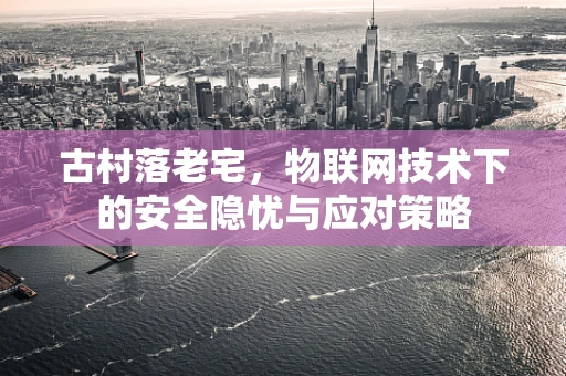 古村落老宅，物联网技术下的安全隐忧与应对策略