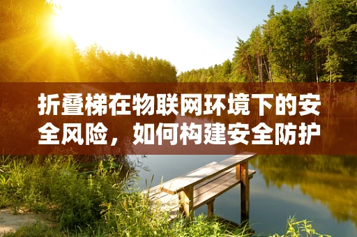 折叠梯在物联网环境下的安全风险，如何构建安全防护？