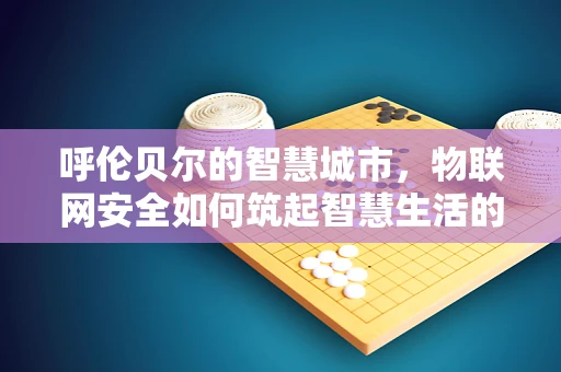 呼伦贝尔的智慧城市，物联网安全如何筑起智慧生活的防线？