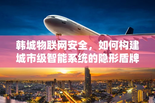 韩城物联网安全，如何构建城市级智能系统的隐形盾牌？