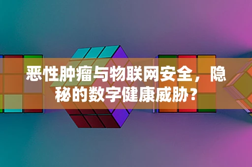 恶性肿瘤与物联网安全，隐秘的数字健康威胁？