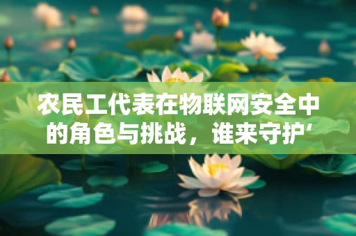 农民工代表在物联网安全中的角色与挑战，谁来守护‘数字田野’的安宁？