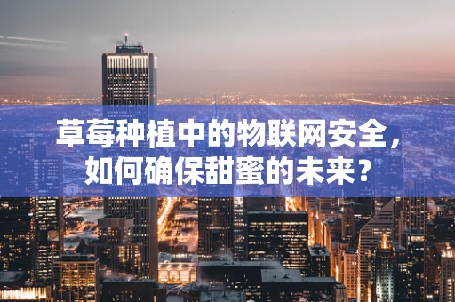 草莓种植中的物联网安全，如何确保甜蜜的未来？