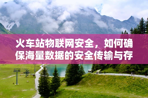 火车站物联网安全，如何确保海量数据的安全传输与存储？
