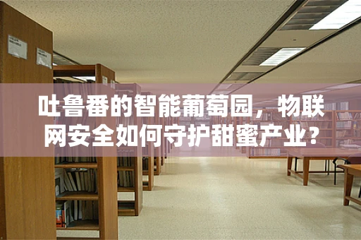 吐鲁番的智能葡萄园，物联网安全如何守护甜蜜产业？