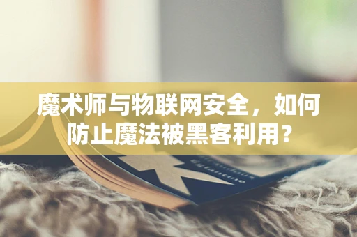 魔术师与物联网安全，如何防止魔法被黑客利用？