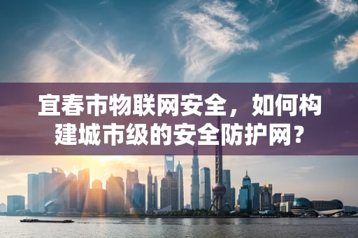 宜春市物联网安全，如何构建城市级的安全防护网？
