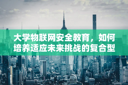 大学物联网安全教育，如何培养适应未来挑战的复合型人才？