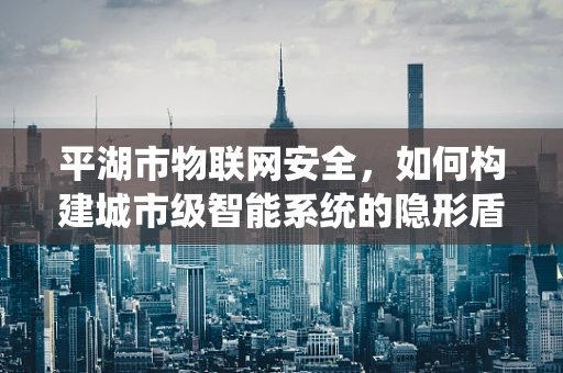 平湖市物联网安全，如何构建城市级智能系统的隐形盾牌？