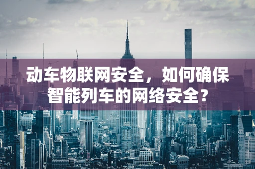 动车物联网安全，如何确保智能列车的网络安全？