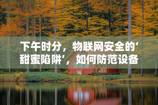 下午时分，物联网安全的‘甜蜜陷阱’，如何防范设备被远程操控？