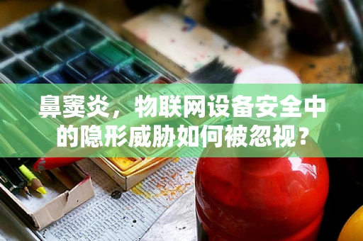 鼻窦炎，物联网设备安全中的隐形威胁如何被忽视？