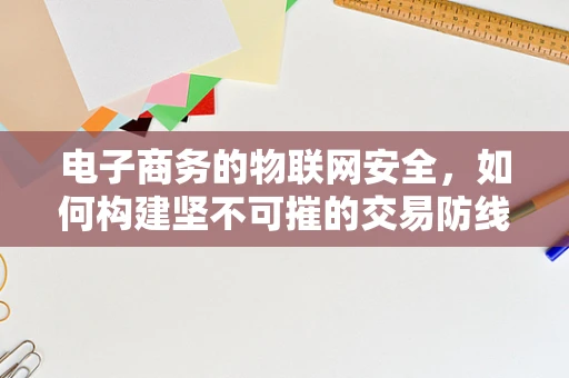 电子商务的物联网安全，如何构建坚不可摧的交易防线？