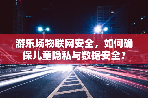 游乐场物联网安全，如何确保儿童隐私与数据安全？