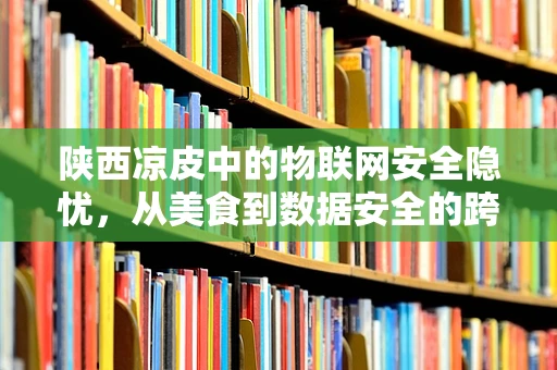 陕西凉皮中的物联网安全隐忧，从美食到数据安全的跨界思考