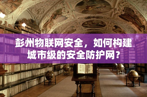 彭州物联网安全，如何构建城市级的安全防护网？