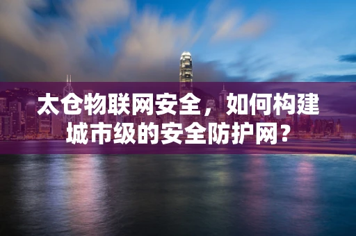 太仓物联网安全，如何构建城市级的安全防护网？