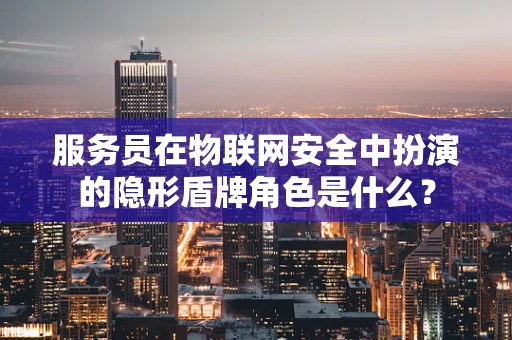 服务员在物联网安全中扮演的隐形盾牌角色是什么？