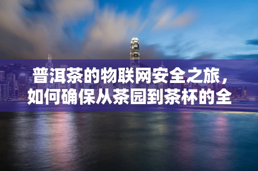 普洱茶的物联网安全之旅，如何确保从茶园到茶杯的全程安全？