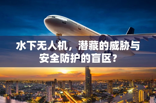 水下无人机，潜藏的威胁与安全防护的盲区？