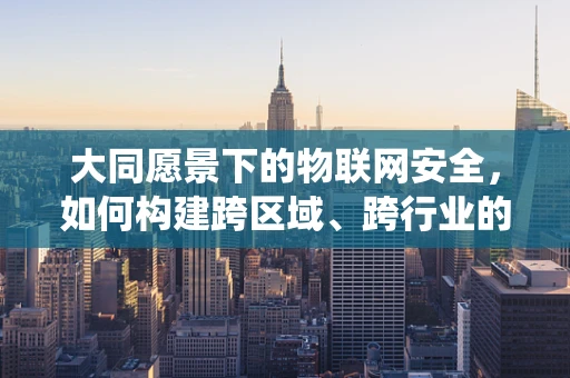 大同愿景下的物联网安全，如何构建跨区域、跨行业的统一安全防护网？