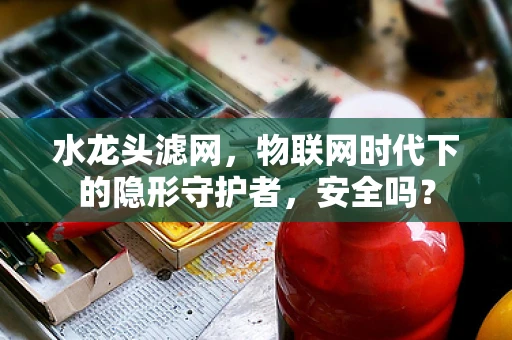 水龙头滤网，物联网时代下的隐形守护者，安全吗？