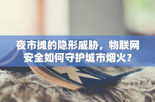 夜市摊的隐形威胁，物联网安全如何守护城市烟火？