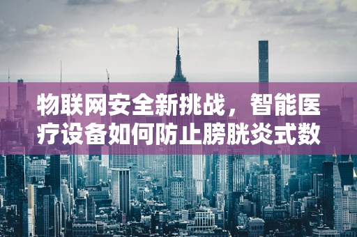 物联网安全新挑战，智能医疗设备如何防止膀胱炎式数据泄露？
