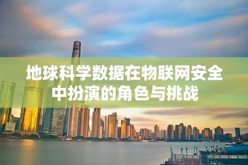 地球科学数据在物联网安全中扮演的角色与挑战