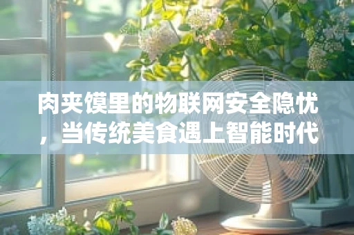 肉夹馍里的物联网安全隐忧，当传统美食遇上智能时代