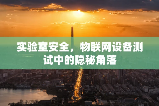 实验室安全，物联网设备测试中的隐秘角落
