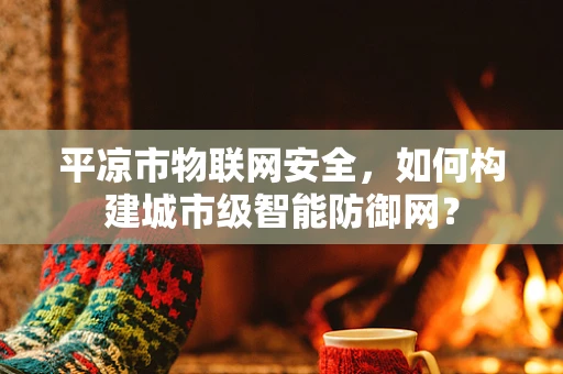 平凉市物联网安全，如何构建城市级智能防御网？
