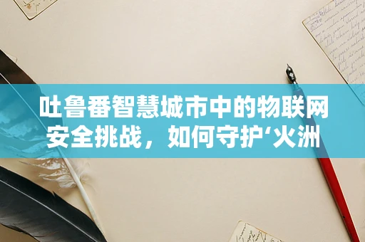 吐鲁番智慧城市中的物联网安全挑战，如何守护‘火洲’的数字心脏？